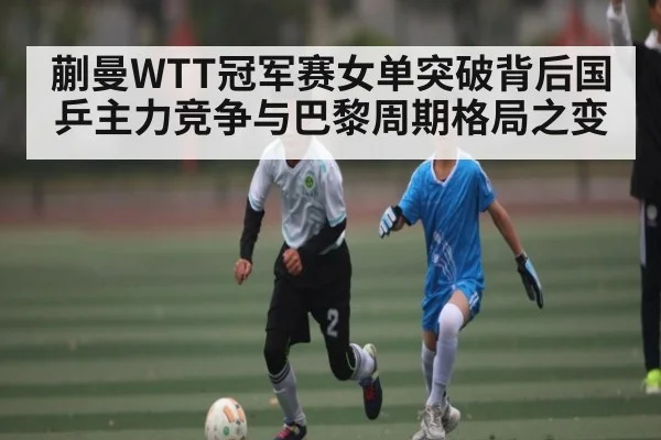 蒯曼WTT冠军赛女单突破背后国乒主力竞争与巴黎周期格局之变（www.stake.com）